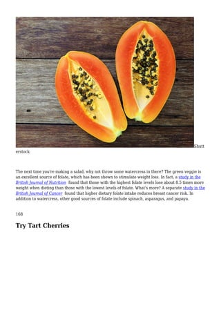 Shutt
erstock
The next time you're making a salad, why not throw some watercress in there? The green veggie is
an excellent source of folate, which has been shown to stimulate weight loss. In fact, a study in the
British Journal of Nutrition found that those with the highest folate levels lose about 8.5 times more
weight when dieting than those with the lowest levels of folate. What's more? A separate study in the
British Journal of Cancer found that higher dietary folate intake reduces breast cancer risk. In
addition to watercress, other good sources of folate include spinach, asparagus, and papaya.
168
Try Tart Cherries
 