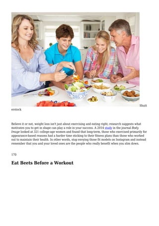 Shutt
erstock
Believe it or not, weight loss isn't just about exercising and eating right; research suggests what
motivates you to get in shape can play a role in your success. A 2014 study in the journal Body
Image looked at 321 college-age women and found that long-term, those who exercised primarily for
appearance-based reasons had a harder time sticking to their fitness plans than those who worked
out to maintain their health. In other words, stop envying those fit models on Instagram and instead
remember that you and your loved ones are the people who really benefit when you slim down.
170
Eat Beets Before a Workout
 