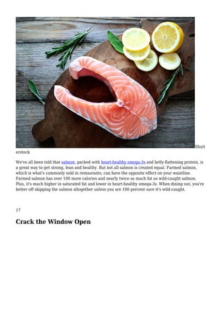 Shutt
erstock
We've all been told that salmon, packed with heart-healthy omega-3s and belly-flattening protein, is
a great way to get strong, lean and healthy. But not all salmon is created equal. Farmed salmon,
which is what's commonly sold in restaurants, can have the opposite effect on your waistline.
Farmed salmon has over 100 more calories and nearly twice as much fat as wild-caught salmon.
Plus, it's much higher in saturated fat and lower in heart-healthy omega-3s. When dining out, you're
better off skipping the salmon altogether unless you are 100 percent sure it's wild-caught.
17
Crack the Window Open
 