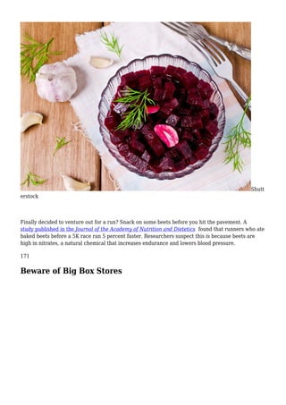 Shutt
erstock
Finally decided to venture out for a run? Snack on some beets before you hit the pavement. A
study published in the Journal of the Academy of Nutrition and Dietetics found that runners who ate
baked beets before a 5K race ran 5 percent faster. Researchers suspect this is because beets are
high in nitrates, a natural chemical that increases endurance and lowers blood pressure.
171
Beware of Big Box Stores
 