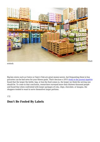 Shutt
erstock
Big-box stores such as Costco or Sam's Club are great money-savers, but frequenting them to buy
groceries can be bad news for your fitness goals. That's because a 2015 study in the journal Appetite
found that the larger the bottle, bag, or box the food comes in, the larger we think the serving size
should be. To come to that conclusion, researchers surveyed more than thirteen thousand people
and found that when confronted with larger packages of cola, chips, chocolate, or lasagna, the
shoppers tended to want to serve themselves larger portions.
172
Don't Be Fooled By Labels
 