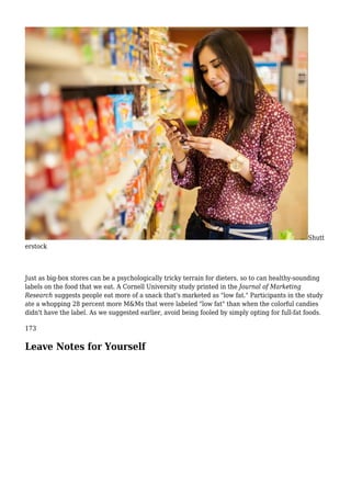 Shutt
erstock
Just as big-box stores can be a psychologically tricky terrain for dieters, so to can healthy-sounding
labels on the food that we eat. A Cornell University study printed in the Journal of Marketing
Research suggests people eat more of a snack that's marketed as "low fat." Participants in the study
ate a whopping 28 percent more M&Ms that were labeled "low fat" than when the colorful candies
didn't have the label. As we suggested earlier, avoid being fooled by simply opting for full-fat foods.
173
Leave Notes for Yourself
 