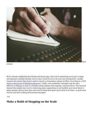 Shutt
erstock
We've already established that friends and family play a key role in motivating you to get in shape
and maintain a healthy lifestyle, but it's also crucial for you to be your own driving force. Luckily,
research has shown that doesn't need to require a tremendous amount of effort. According to a 2015
study in the Journal of Marketing Research , subtle, even subliminal, messages may be more
effective at helping us stick to a healthy eating regimen than ongoing, conscious focus. The research
showed that people who receive reinforcing notes urging them to eat healthily were more likely to
make smarter choices than those who tried to keep their goals top of mind at all times, so grab some
Post-Its and start crafting motivational messages!
174
Make a Habit of Stepping on the Scale
 