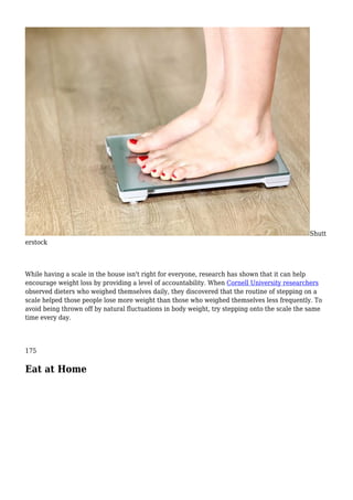 Shutt
erstock
While having a scale in the house isn't right for everyone, research has shown that it can help
encourage weight loss by providing a level of accountability. When Cornell University researchers
observed dieters who weighed themselves daily, they discovered that the routine of stepping on a
scale helped those people lose more weight than those who weighed themselves less frequently. To
avoid being thrown off by natural fluctuations in body weight, try stepping onto the scale the same
time every day.
175
Eat at Home
 