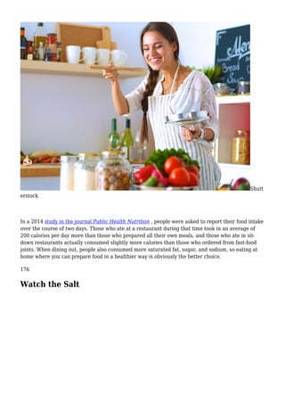 Shutt
erstock
In a 2014 study in the journal Public Health Nutrition , people were asked to report their food intake
over the course of two days. Those who ate at a restaurant during that time took in an average of
200 calories per day more than those who prepared all their own meals, and those who ate in sit-
down restaurants actually consumed slightly more calories than those who ordered from fast-food
joints. When dining out, people also consumed more saturated fat, sugar, and sodium, so eating at
home where you can prepare food in a healthier way is obviously the better choice.
176
Watch the Salt
 