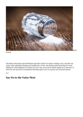 Shutt
erstock
One thing restaurants (and individuals) typically overdo it on when cooking is salt, and that can
easily cause unhealthy bloating and weight gain. In fact, one British study found that for every
additional 1,000 milligrams of sodium you eat a day, your risk of obesity spikes by 25 percent, so
ditch the salt and stick to metabolism-boosting spices such as cayenne and mustard instead.
177
Say No to the Value Meal
 
