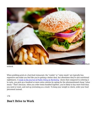 Shutt
erstock
When grabbing grub at a fast-food restaurant, the "combo" or "value meals" are typically less
expensive and make you feel like you're getting a better deal, but oftentimes they're also nutritional
nightmares. A study in the Journal of Public Policy & Marketing shows that compared to ordering à
la carte, you pick up a hundred or more extra calories by opting for the aforementioned cheap "value
meals." That's because, when you order items bundled together, you're likely to buy more food than
you need or want, and end up overeating as a result. To keep your weight in check, order your food
piecemeal instead.
178
Don't Drive to Work
 