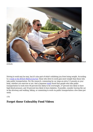 Shutt
erstock
Driving to work may be easy, but it's also part of what's inhibiting you from losing weight. According
to a study in the British Medical Journal, those who drive to work gain more weight than those who
take public transportation. Per the research, commuting by car slaps an extra 5.5 pounds on your
body, whether you exercise or not. And a Japanese study found that people who take public
transportation to work were 44 percent less likely to be overweight, 27 percent less likely to have
high blood pressure, and 34 percent less likely to have diabetes. If possible, consider leaving the car
in the driveway and walking, biking, or commuting to work via public transportation a few times per
week.
179
Forget those Unhealthy Food Videos
 