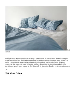 Shutt
erstock
Simply blasting the air conditioner, cracking a window open, or turning down the heat during the
winter may help attack belly fat while we sleep, according to a study published in the journal Cell
Press. That's because colder temperatures subtly enhance the effectiveness of our brown fat
stores—fat that keeps you warm by helping you burn through the fat stored in your belly. After
participants spent 2 hours per day at 62.6 degrees F for six weeks, their brown fat stores increased.
18
Eat More Often
 