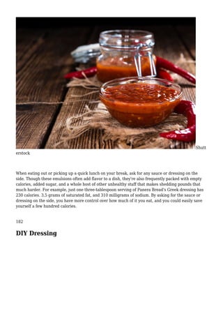 Shutt
erstock
When eating out or picking up a quick lunch on your break, ask for any sauce or dressing on the
side. Though these emulsions often add flavor to a dish, they're also frequently packed with empty
calories, added sugar, and a whole host of other unhealthy stuff that makes shedding pounds that
much harder. For example, just one three-tablespoon serving of Panera Bread's Greek dressing has
230 calories. 3.5 grams of saturated fat, and 310 milligrams of sodium. By asking for the sauce or
dressing on the side, you have more control over how much of it you eat, and you could easily save
yourself a few hundred calories.
182
DIY Dressing
 