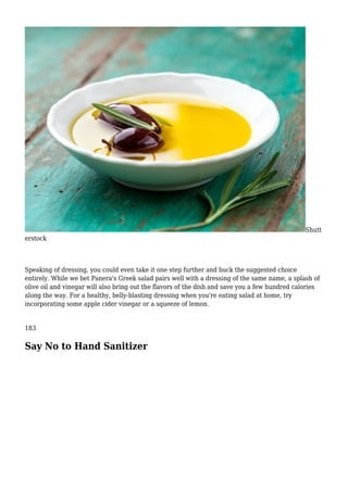 Shutt
erstock
Speaking of dressing, you could even take it one step further and buck the suggested choice
entirely. While we bet Panera's Greek salad pairs well with a dressing of the same name, a splash of
olive oil and vinegar will also bring out the flavors of the dish and save you a few hundred calories
along the way. For a healthy, belly-blasting dressing when you're eating salad at home, try
incorporating some apple cider vinegar or a squeeze of lemon.
183
Say No to Hand Sanitizer
 