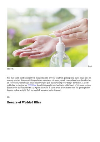 Shutt
erstock
You may think hand sanitizer will zap germs and prevent you from getting sick, but it could also be
making you fat. The germ-killing substance contains triclosan, which researchers have found to be
an "obesogen," meaning it could cause weight gain by disrupting your body's hormones. A study
published in the journal PLOS One found that people who had detectable levels of triclosan in their
bodies were associated with a 0.9-point increase in their BMIs. Word to the wise for germaphobes
looking to lose weight: Rely on good ol' soap and water instead.
184
Beware of Wedded Bliss
 