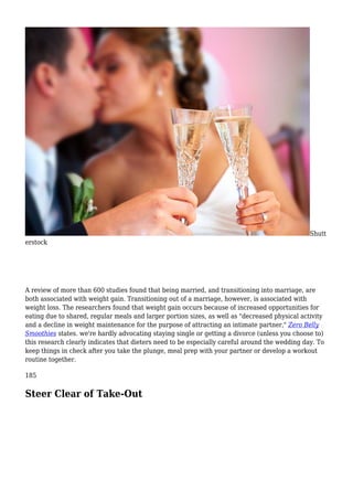 Shutt
erstock
A review of more than 600 studies found that being married, and transitioning into marriage, are
both associated with weight gain. Transitioning out of a marriage, however, is associated with
weight loss. The researchers found that weight gain occurs because of increased opportunities for
eating due to shared, regular meals and larger portion sizes, as well as "decreased physical activity
and a decline in weight maintenance for the purpose of attracting an intimate partner," Zero Belly
Smoothies states. we're hardly advocating staying single or getting a divorce (unless you choose to)
this research clearly indicates that dieters need to be especially careful around the wedding day. To
keep things in check after you take the plunge, meal prep with your partner or develop a workout
routine together.
185
Steer Clear of Take-Out
 
