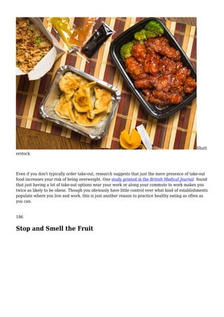 Shutt
erstock
Even if you don't typically order take-out, research suggests that just the mere presence of take-out
food increases your risk of being overweight. One study printed in the British Medical Journal found
that just having a lot of take-out options near your work or along your commute to work makes you
twice as likely to be obese. Though you obviously have little control over what kind of establishments
populate where you live and work, this is just another reason to practice healthy eating as often as
you can.
186
Stop and Smell the Fruit
 