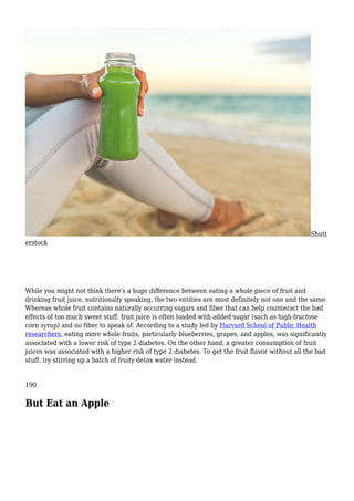 Shutt
erstock
While you might not think there's a huge difference between eating a whole piece of fruit and
drinking fruit juice, nutritionally speaking, the two entities are most definitely not one and the same.
Whereas whole fruit contains naturally occurring sugars and fiber that can help counteract the bad
effects of too much sweet stuff, fruit juice is often loaded with added sugar (such as high-fructose
corn syrup) and no fiber to speak of. According to a study led by Harvard School of Public Health
researchers, eating more whole fruits, particularly blueberries, grapes, and apples, was significantly
associated with a lower risk of type 2 diabetes. On the other hand, a greater consumption of fruit
juices was associated with a higher risk of type 2 diabetes. To get the fruit flavor without all the bad
stuff, try stirring up a batch of fruity detox water instead.
190
But Eat an Apple
 
