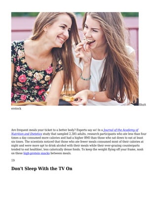 Shutt
erstock
Are frequent meals your ticket to a better body? Experts say so! In a Journal of the Academy of
Nutrition and Dietetics study that sampled 2,385 adults, research participants who ate less than four
times a day consumed more calories and had a higher BMI than those who sat down to eat at least
six times. The scientists noticed that those who ate fewer meals consumed most of their calories at
night and were more apt to drink alcohol with their meals while their ever-grazing counterparts
tended to eat healthier, less calorically dense foods. To keep the weight flying off your frame, nosh
on these high-protein snacks between meals.
19
Don't Sleep With the TV On
 