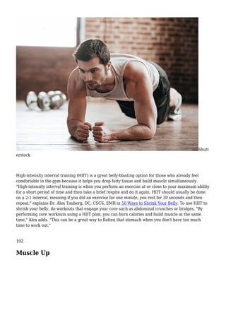 Shutt
erstock
High-intensity interval training (HIIT) is a great belly-blasting option for those who already feel
comfortable in the gym because it helps you drop fatty tissue and build muscle simultaneously.
"High-intensity interval training is when you perform an exercise at or close to your maximum ability
for a short period of time and then take a brief respite and do it again. HIIT should usually be done
on a 2:1 interval, meaning if you did an exercise for one minute, you rest for 30 seconds and then
repeat," explains Dr. Alex Tauberg, DC, CSCS, EMR in 50 Ways to Shrink Your Belly. To use HIIT to
shrink your belly, do workouts that engage your core such as abdominal crunches or bridges. "By
performing core workouts using a HIIT plan, you can burn calories and build muscle at the same
time," Alex adds. "This can be a great way to flatten that stomach when you don't have too much
time to work out."
192
Muscle Up
 
