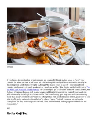 Shutt
erstock
If you have a big celebration or date coming up, you might think it makes sense to "save" your
calories for when it's time to let loose, but this technique is rarely effective and could actually be
hindering your ability to lose weight. "Although this makes sense in theory—consuming fewer
calories total per day—it rarely works out as cleanly as we like," Lisa Hayim spelled out for us in The
30 Worst Diet Mistakes You're Making. "By the time you get to the date, and have a drink or two, the
feelings of extreme hunger rush in, and you're grabbing for whatever you can get your hands on,
which is usually foods high in calories and fat. You're so hungry, you may even end up consuming
more than a day's worth of calories in one sitting! Plus, with alcohol in your system, your body is less
able to efficiently metabolize the calories," explains Hayim. "Instead, consume normal meals
throughout the day, arrive at your date cool, calm, and collected, and enjoy your cocktail and eat
responsibly."
195
Go for Goji Tea
 