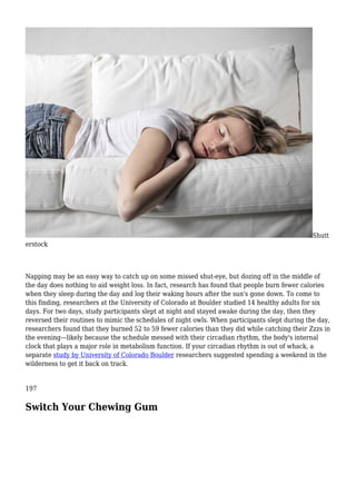 Shutt
erstock
Napping may be an easy way to catch up on some missed shut-eye, but dozing off in the middle of
the day does nothing to aid weight loss. In fact, research has found that people burn fewer calories
when they sleep during the day and log their waking hours after the sun's gone down. To come to
this finding, researchers at the University of Colorado at Boulder studied 14 healthy adults for six
days. For two days, study participants slept at night and stayed awake during the day, then they
reversed their routines to mimic the schedules of night owls. When participants slept during the day,
researchers found that they burned 52 to 59 fewer calories than they did while catching their Zzzs in
the evening—likely because the schedule messed with their circadian rhythm, the body's internal
clock that plays a major role in metabolism function. If your circadian rhythm is out of whack, a
separate study by University of Colorado Boulder researchers suggested spending a weekend in the
wilderness to get it back on track.
197
Switch Your Chewing Gum
 