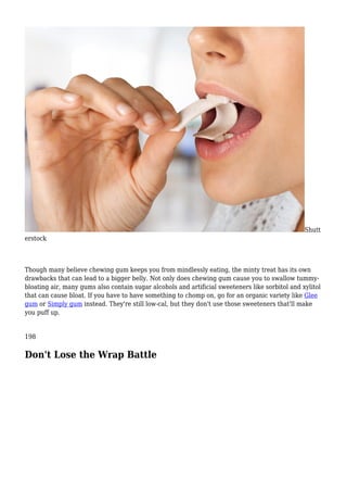 Shutt
erstock
Though many believe chewing gum keeps you from mindlessly eating, the minty treat has its own
drawbacks that can lead to a bigger belly. Not only does chewing gum cause you to swallow tummy-
bloating air, many gums also contain sugar alcohols and artificial sweeteners like sorbitol and xylitol
that can cause bloat. If you have to have something to chomp on, go for an organic variety like Glee
gum or Simply gum instead. They're still low-cal, but they don't use those sweeteners that'll make
you puff up.
198
Don't Lose the Wrap Battle
 