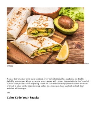 Shutt
erstock
A paper-thin wrap may seem like a healthier, lower carb alternative to a sandwich, but don't be
fooled by appearances. Wraps are almost always loaded with calories, thanks to the fat that's needed
to make them pliable—and a large wrap can be the carb and calorie equivalent of four or five slices
of bread. In other words, forget the wrap and go for a cold, open-faced sandwich instead. Your
waistline will thank you.
199
Color Code Your Snacks
 