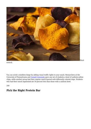 Shutt
erstock
You can avoid a mindless binge by adding visual traffic lights to your snack. Researchers at the
University of Pennsylvania and Cornell University gave one set of students a bowl of uniform yellow
chips, while another group had their regular snack layered with differently colored chips. Students
who had their snack segmented ate 50 percent less than those with a uniform bowl.
200
Pick the Right Protein Bar
 