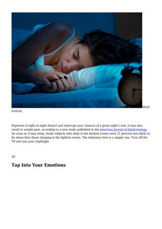 Shutt
erstock
Exposure to light at night doesn't just interrupt your chances of a great night's rest, it may also
result in weight gain, according to a new study published in the American Journal of Epidemiology.
As crazy as it may seem, study subjects who slept in the darkest rooms were 21 percent less likely to
be obese than those sleeping in the lightest rooms. The takeaway here is a simple one: Turn off the
TV and toss your nightlight.
20
Tap Into Your Emotions
 