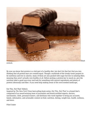 Shutt
erstock
By now you know that protein is a vital part of a healthy diet, but don't let that fact fool you into
thinking that all protein bars are created equal. Though a multitude of the trendy treats purport to
be nutritious and low in calories, many of them are also packed with sugar but low in satiating fiber,
meaning they aren't actually very healthy at all. Before picking a protein bar to snack on, give the
nutrition label a good once-over and look for something with natural ingredients and plenty of
protein (obviously) and fiber. If you need help making sense of the overcrowded landscape,
Eat This, Not That! Editors
Inspired by The New York Times best-selling book series, Eat This, Not That! is a brand that's
comprised of an award-winning team of journalists and board-certified experts, doctors,
nutritionists, chefs, personal trainers, and dietitians who work together to bring you accurate,
timely, informative, and actionable content on food, nutrition, dieting, weight loss, health, wellness,
and more.
Filed Under
 