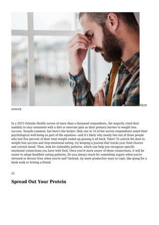 Shutt
erstock
In a 2015 Orlando Health survey of more than a thousand respondents, the majority cited their
inability to stay consistent with a diet or exercise plan as their primary barrier to weight loss
success. Sounds common, but here's the kicker: Only one in 10 of the survey respondents noted their
psychological well-being as part of the equation—and it's likely why nearly two out of three people
who lost five percent of their total weight ended up gaining it all back. Yikes! To unlock the door to
weight loss success and stop emotional eating, try keeping a journal that tracks your food choices
and current mood. Then, look for unhealthy patterns, which can help you recognize specific
emotional connections you have with food. Once you're more aware of these connections, it will be
easier to adopt healthier eating patterns. Do you always reach for something sugary when you're
stressed or devour fries when you're sad? Instead, try more productive ways to cope, like going for a
brisk walk or texting a friend.
21
Spread Out Your Protein
 