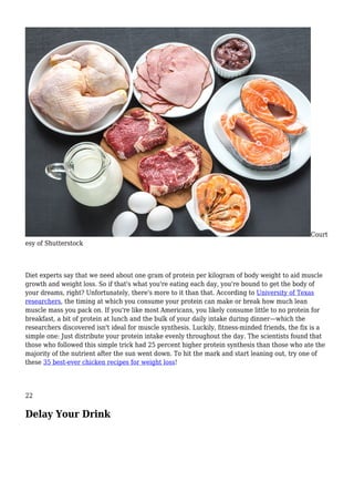 Court
esy of Shutterstock
Diet experts say that we need about one gram of protein per kilogram of body weight to aid muscle
growth and weight loss. So if that's what you're eating each day, you're bound to get the body of
your dreams, right? Unfortunately, there's more to it than that. According to University of Texas
researchers, the timing at which you consume your protein can make or break how much lean
muscle mass you pack on. If you're like most Americans, you likely consume little to no protein for
breakfast, a bit of protein at lunch and the bulk of your daily intake during dinner—which the
researchers discovered isn't ideal for muscle synthesis. Luckily, fitness-minded friends, the fix is a
simple one: Just distribute your protein intake evenly throughout the day. The scientists found that
those who followed this simple trick had 25 percent higher protein synthesis than those who ate the
majority of the nutrient after the sun went down. To hit the mark and start leaning out, try one of
these 35 best-ever chicken recipes for weight loss!
22
Delay Your Drink
 