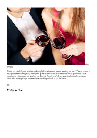 Shutt
erstock
Dining out can kill your hard-earned weight loss wins—and so can boozing too hard. To stay on track
with your better-body goals, order your glass of wine or cocktail near the end of your meal. That
way, the sweetness can act as a low-cal dessert. Plus, it won't lower your inhibitions before your
meal, which may prompt you to order something unhealthy off the menu.
23
Make a List
 