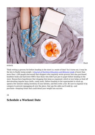 Shutt
erstock
Think writing a grocery list before heading to the store is a waste of time? As it turns out, it may be
the key to finally losing weight. A Journal of Nutrition Education and Behavior study of more than
more than 1,300 people discovered that shoppers who regularly wrote grocery lists also purchased
healthier foods and had lower BMI's than those who didn't put pen to paper before heading to the
store. Researchers hypothesize that shopping lists keep us organized, which in turn helps us fend off
diet-derailing impulse buys (hello, candy aisle). Before heading to the supermarket to stock up,
spend a few minutes taking inventory of your kitchen, and then write a list. Be sure to organize it by
category to prevent zigzagging all over the place; that ups the odds you'll walk by—and
purchase—tempting treats that could derail your weight loss success.
24
Schedule a Workout Date
 