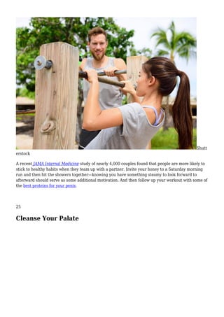 Shutt
erstock
A recent JAMA Internal Medicine study of nearly 4,000 couples found that people are more likely to
stick to healthy habits when they team up with a partner. Invite your honey to a Saturday morning
run and then hit the showers together—knowing you have something steamy to look forward to
afterward should serve as some additional motivation. And then follow up your workout with some of
the best proteins for your penis.
25
Cleanse Your Palate
 