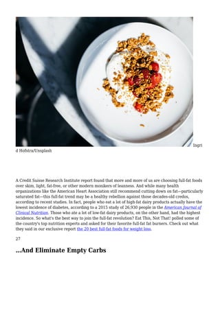 Ingri
d Hofstra/Unsplash
A Credit Suisse Research Institute report found that more and more of us are choosing full-fat foods
over skim, light, fat-free, or other modern monikers of leanness. And while many health
organizations like the American Heart Association still recommend cutting down on fat—particularly
saturated fat—this full-fat trend may be a healthy rebellion against those decades-old credos,
according to recent studies. In fact, people who eat a lot of high-fat dairy products actually have the
lowest incidence of diabetes, according to a 2015 study of 26,930 people in the American Journal of
Clinical Nutrition. Those who ate a lot of low-fat dairy products, on the other hand, had the highest
incidence. So what's the best way to join the full-fat revolution? Eat This, Not That! polled some of
the country's top nutrition experts and asked for their favorite full-fat fat burners. Check out what
they said in our exclusive report the 20 best full-fat foods for weight loss.
27
…And Eliminate Empty Carbs
 