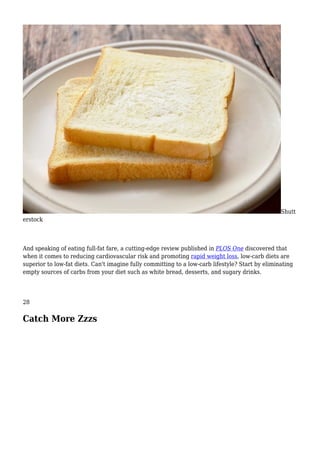 Shutt
erstock
And speaking of eating full-fat fare, a cutting-edge review published in PLOS One discovered that
when it comes to reducing cardiovascular risk and promoting rapid weight loss, low-carb diets are
superior to low-fat diets. Can't imagine fully committing to a low-carb lifestyle? Start by eliminating
empty sources of carbs from your diet such as white bread, desserts, and sugary drinks.
28
Catch More Zzzs
 