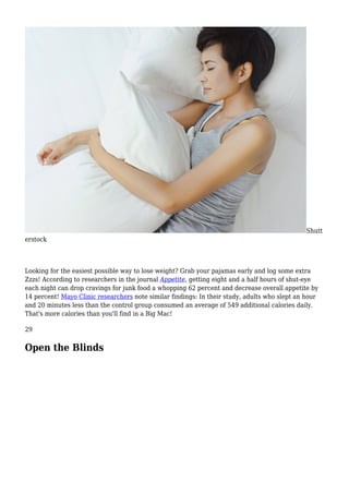 Shutt
erstock
Looking for the easiest possible way to lose weight? Grab your pajamas early and log some extra
Zzzs! According to researchers in the journal Appetite, getting eight and a half hours of shut-eye
each night can drop cravings for junk food a whopping 62 percent and decrease overall appetite by
14 percent! Mayo Clinic researchers note similar findings: In their study, adults who slept an hour
and 20 minutes less than the control group consumed an average of 549 additional calories daily.
That's more calories than you'll find in a Big Mac!
29
Open the Blinds
 