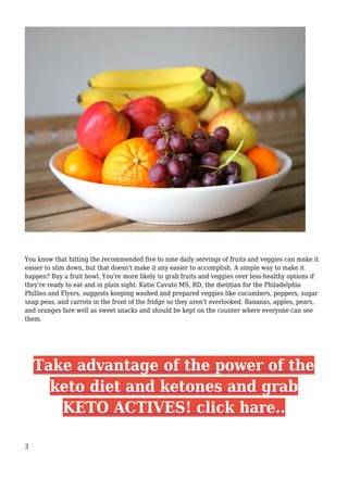 You know that hitting the recommended five to nine daily servings of fruits and veggies can make it
easier to slim down, but that doesn't make it any easier to accomplish. A simple way to make it
happen? Buy a fruit bowl. You're more likely to grab fruits and veggies over less-healthy options if
they're ready to eat and in plain sight. Katie Cavuto MS, RD, the dietitian for the Philadelphia
Phillies and Flyers, suggests keeping washed and prepared veggies like cucumbers, peppers, sugar
snap peas, and carrots in the front of the fridge so they aren't overlooked. Bananas, apples, pears,
and oranges fare well as sweet snacks and should be kept on the counter where everyone can see
them.
Take advantage of the power of the
keto diet and ketones and grab
KETO ACTIVES! click hare..
3
 
