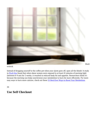 Shutt
erstock
Instead of dragging yourself to the coffee pot when your alarm goes off, open all the blinds! A study
in PLoS One found that when obese women were exposed to at least 45 minutes of morning light
(between 6–9 am) for 3 weeks, it resulted in reduced body fat and appetite. Researchers think it's
because the morning sun helps synchronize your metabolism to burn fat more efficiently. For more
easy ways to burn more calories, check out these 55 Best-Ever Ways to Boost Your Metabolism.
30
Use Self Checkout
 