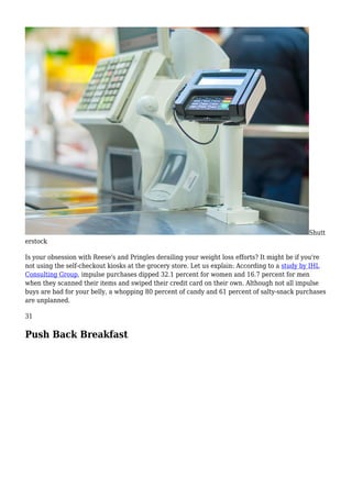 Shutt
erstock
Is your obsession with Reese's and Pringles derailing your weight loss efforts? It might be if you're
not using the self-checkout kiosks at the grocery store. Let us explain: According to a study by IHL
Consulting Group, impulse purchases dipped 32.1 percent for women and 16.7 percent for men
when they scanned their items and swiped their credit card on their own. Although not all impulse
buys are bad for your belly, a whopping 80 percent of candy and 61 percent of salty-snack purchases
are unplanned.
31
Push Back Breakfast
 