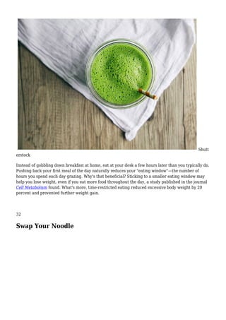 Shutt
erstock
Instead of gobbling down breakfast at home, eat at your desk a few hours later than you typically do.
Pushing back your first meal of the day naturally reduces your "eating window"—the number of
hours you spend each day grazing. Why's that beneficial? Sticking to a smaller eating window may
help you lose weight, even if you eat more food throughout the day, a study published in the journal
Cell Metabolism found. What's more, time-restricted eating reduced excessive body weight by 20
percent and prevented further weight gain.
32
Swap Your Noodle
 