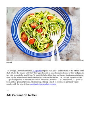 Shutt
erstock
The average American consumes 15.5 pounds of pasta each year—and most of it is the refined white
stuff. What's the trouble with that? This type of noodle is almost completely void of fiber and protein,
two vital nutrients for weight loss. To boost the belly-filling fiber and hunger-busting protein in your
meal, opt for a bean-based noodle like Banza Chickpea Shells (2 oz., 190 calories, 5 grams of fiber,
13 grams of protein) or Explore Asian Black Bean Low-Carb Pasta (2 oz., 180 calories, 12 grams of
fiber, and 25 grams of protein). Alternatively, whip up a batch of zoodles, or spiralized veggie
noodles with the help of these mouthwatering spiralizer recipes.
33
Add Coconut Oil to Rice
 