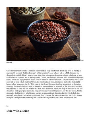 Shutt
erstock
Good news for carb lovers: Scientists discovered an easy way to slim down any bowl of rice by as
much as 60 percent! And the best part is that you don't need a fancy lab or a PhD. to make the
slimmed-down dish. Here's how to whip it up: Add a teaspoon of coconut oil and a half cup of non-
fortified white rice to a pot of boiling water. Cook it for about 40 minutes, stick it in the refrigerator
for 12 hours and enjoy the rice either cold or reheated. How does such a simple cooking hack—that
adds fat, no less—slash calories? When the rice begins to cool, its glucose molecules form tight
bonds called "resistant starch." This type of starch, as the name implies, is resistant to digestion,
meaning that the body is not able to absorb as many calories or as much of the glucose (a nutrient
that's stored as fat if it's not burned off) from each molecule. While you may be hesitant to add the
oft-vilified oil to your pot, it actually plays an integral role in the process. As the rice cooks, the fat
molecules find their way into the rice and act as an additional digestion barrier. Best of all, the
research team found that reheating the rice didn't change the levels of resistant starch (as it does
with pasta and potatoes), deeming this calorie-slashing cooking hack safe for leftovers, too.
34
Dine With a Dude
 