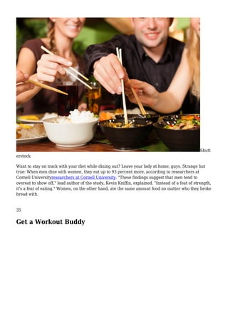 Shutt
erstock
Want to stay on track with your diet while dining out? Leave your lady at home, guys. Strange but
true: When men dine with women, they eat up to 93 percent more, according to researchers at
Cornell Universityresearchers at Cornell University. "These findings suggest that men tend to
overeat to show off," lead author of the study, Kevin Kniffin, explained. "Instead of a feat of strength,
it's a feat of eating." Women, on the other hand, ate the same amount food no matter who they broke
bread with.
35
Get a Workout Buddy
 