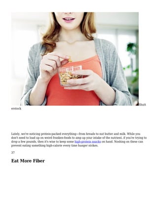 Shutt
erstock
Lately, we're noticing protein-packed everything—from breads to nut butter and milk. While you
don't need to load up on weird franken-foods to amp up your intake of the nutrient, if you're trying to
drop a few pounds, then it's wise to keep some high-protein snacks on hand. Noshing on these can
prevent eating something high-calorie every time hunger strikes.
37
Eat More Fiber
 