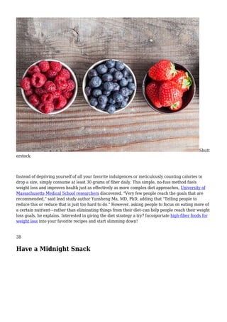 Shutt
erstock
Instead of depriving yourself of all your favorite indulgences or meticulously counting calories to
drop a size, simply consume at least 30 grams of fiber daily. This simple, no-fuss method fuels
weight loss and improves health just as effectively as more complex diet approaches, University of
Massachusetts Medical School researchers discovered. "Very few people reach the goals that are
recommended," said lead study author Yunsheng Ma, MD, PhD, adding that "Telling people to
reduce this or reduce that is just too hard to do." However, asking people to focus on eating more of
a certain nutrient—rather than eliminating things from their diet–can help people reach their weight
loss goals, he explains. Interested in giving the diet strategy a try? Incorportate high-fiber foods for
weight loss into your favorite recipes and start slimming down!
38
Have a Midnight Snack
 