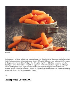 Shutt
erstock
Even if you're trying to reduce your eating window, you shouldn't go to sleep starving. In fact, going
to bed with a rumbling stomach can make it more difficult to fall asleep and subsequently leave you
feeling ravenous the next day. And get this: Eating the right type of bedtime snack can actually
boost your metabolism and aid weight loss, registered dietitian Cassie Bjork explained. "The right
snack can help keep blood sugar stable so the fat-burning hormone glucagon can do its job. I
suggest pairing a natural carb with a healthy fat. Apple slices and almond butter, berries with heavy
cream and carrots with guacamole all fit the bill."
39
Incorporate Coconut Oil
 