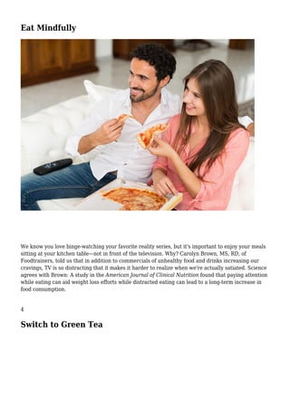 Eat Mindfully
We know you love binge-watching your favorite reality series, but it's important to enjoy your meals
sitting at your kitchen table—not in front of the television. Why? Carolyn Brown, MS, RD, of
Foodtrainers, told us that in addition to commercials of unhealthy food and drinks increasing our
cravings, TV is so distracting that it makes it harder to realize when we're actually satiated. Science
agrees with Brown: A study in the American Journal of Clinical Nutrition found that paying attention
while eating can aid weight loss efforts while distracted eating can lead to a long-term increase in
food consumption.
4
Switch to Green Tea
 