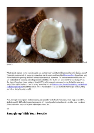 Shutt
erstock
What smells like an exotic vacation and can shrink your waist faster than your favorite Zumba class?
You got it: coconut oil. A study of overweight participants published in Pharmacology found that just
two tablespoons per day reduced waist circumference. However, the health benefits of coconut oil
are still debated—coconut oil is high in saturated fat. But that's not necessarily a bad thing; it's in
the form of medium chain triglycerides (MCTs), which aren't processed in the body the same way
long-chain triglycerides (LCTs). A study published in the International Journal of Obesity and Related
Metabolic Disorders found that when MCTs replaced LCTs in the diets of overweight women, they
were less likely to gain weight.
Plus, its high smoke point makes coconut oil great for just about every dish, from eggs to stir-frys.
And at roughly 117 calories per tablespoon, it's close in calories to olive oil—just be sure you keep
antioxidant-rich olive oil in your cooking rotation, too.
40
Snuggle up With Your Sweetie
 