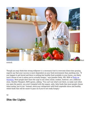 Shutt
erstock
Though you may think that strong willpower is a necessary trait to overcome down-time grazing,
experts say that your success is more dependent on your food environment than anything else. "If
you happen to get bored and there is nothing but healthy food available in your house, you likely
won't choose to eat it unless you're actually hungry," says Jennifer Neily, MS, RDN of Neily on
Nutrition. Most people don't have the urge to eat celery sticks; cookies, however, are a different
story. Heather Mangieri, RDN agrees, adding, "You can't eat what's not there, so make sure when
you open the pantry, you aren't tempted with the sugary, salty, fatty foods that most people choose
when eating 'just to eat.' Instead, stock your refrigerator with fresh vegetable slices and healthy
whole foods that will be easier to pass on if you're not really hungry."
42
Dim the Lights
 