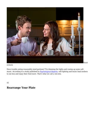 Shutt
erstock
Have trouble eating reasonably sized portions? Try dimming the lights and cueing up some soft
music. According to a study published in Psychological Reports, soft lighting and music lead noshers
to eat less and enjoy their food more. That's what we call a win-win.
43
Rearrange Your Plate
 